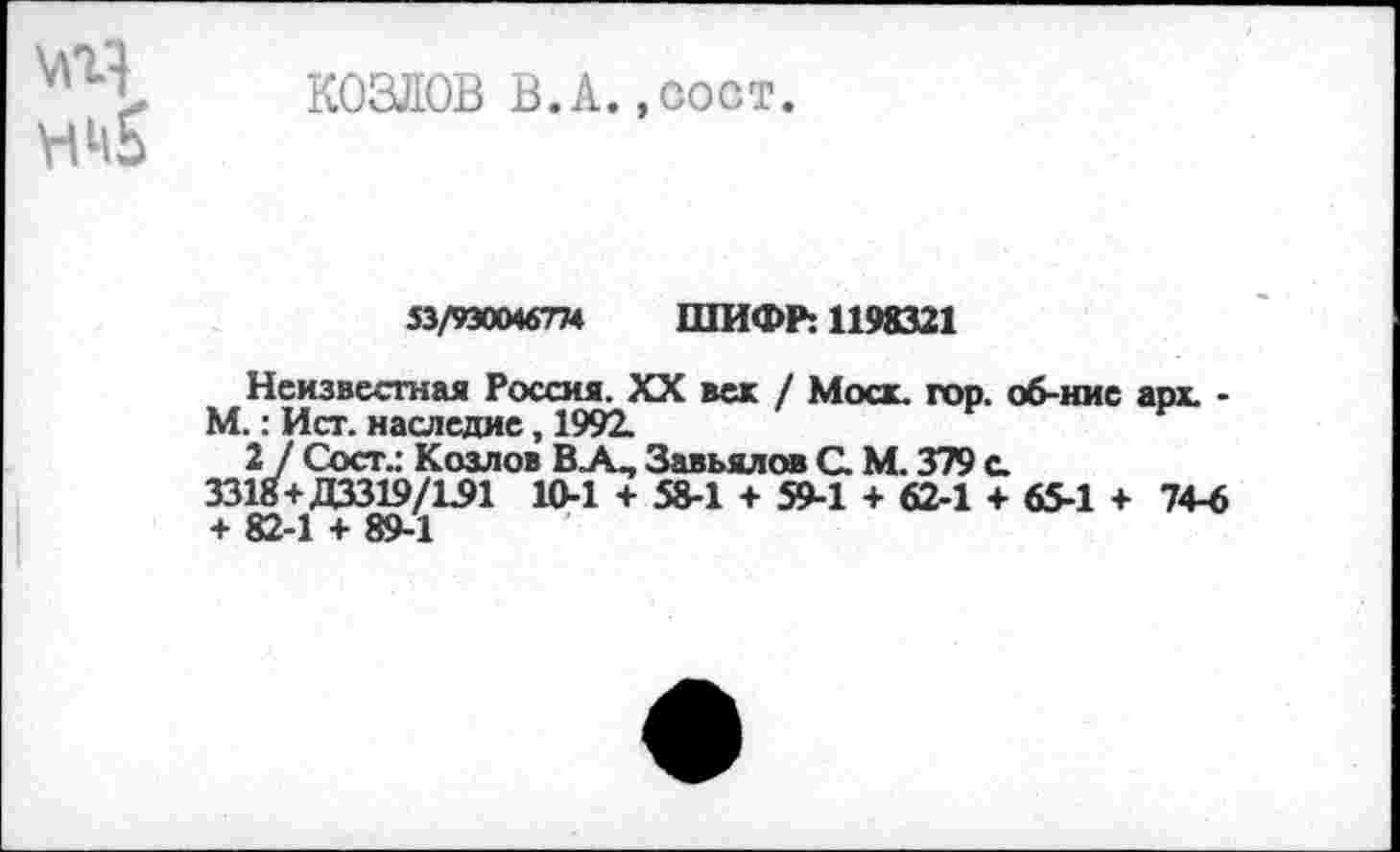 ﻿Мг1 КОЗЛОВ В.А.,сост.
53/930046774 ШИФР: 1198321
Неизвестная Россия. XX век / Моск. гор. об-нис арх. -М.: Ист. наследие, 1992.
2] Сост.: Козлов ВА, Завьялов С. М. 379 с.
3318+ДЗЗ19/1.91 10-1 + 58-1 + 59-1 + 62-1 + 65-1 + 74-6 + 82-1 + 89-1